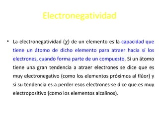 Electronegatividad

• La electronegatividad (χ) de un elemento es la capacidad que
  tiene un átomo de dicho elemento para atraer hacia sí los
  electrones, cuando forma parte de un compuesto. Si un átomo
  tiene una gran tendencia a atraer electrones se dice que es
  muy electronegativo (como los elementos próximos al flúor) y
  si su tendencia es a perder esos electrones se dice que es muy
  electropositivo (como los elementos alcalinos).
 