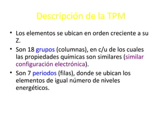 Descripción de la TPM
• Los elementos se ubican en orden creciente a su
  Z.
• Son 18 grupos (columnas), en c/u de los cuales
  las propiedades químicas son similares (similar
  configuración electrónica).
• Son 7 periodos (filas), donde se ubican los
  elementos de igual número de niveles
  energéticos.
 