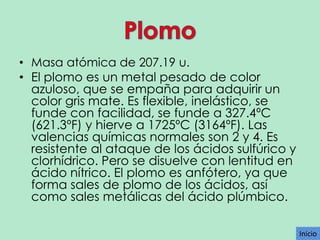 • Masa atómica de 207.19 u.
• El plomo es un metal pesado de color
azuloso, que se empaña para adquirir un
color gris mate. Es flexible, inelástico, se
funde con facilidad, se funde a 327.4ºC
(621.3ºF) y hierve a 1725ºC (3164ºF). Las
valencias químicas normales son 2 y 4. Es
resistente al ataque de los ácidos sulfúrico y
clorhídrico. Pero se disuelve con lentitud en
ácido nítrico. El plomo es anfótero, ya que
forma sales de plomo de los ácidos, así
como sales metálicas del ácido plúmbico.
Inicio

 