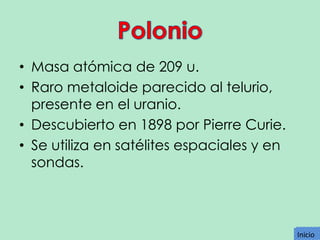 • Masa atómica de 209 u.
• Raro metaloide parecido al telurio,
presente en el uranio.
• Descubierto en 1898 por Pierre Curie.
• Se utiliza en satélites espaciales y en
sondas.

Inicio
Inicio

 