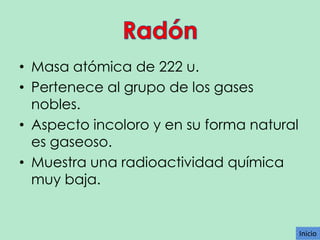 • Masa atómica de 222 u.
• Pertenece al grupo de los gases
nobles.
• Aspecto incoloro y en su forma natural
es gaseoso.
• Muestra una radioactividad química
muy baja.

Inicio

 
