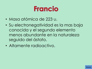 • Masa atómica de 223 u.
• Su electronegatividad es la mas baja
conocida y el segundo elemento
menos abundante en la naturaleza
seguido del ástato.
• Altamente radioactivo.

Inicio

 