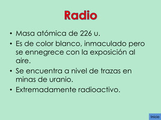 • Masa atómica de 226 u.
• Es de color blanco, inmaculado pero
se ennegrece con la exposición al
aire.
• Se encuentra a nivel de trazas en
minas de uranio.
• Extremadamente radioactivo.

Inicio

 