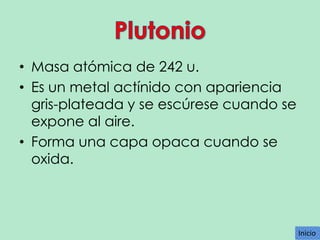 • Masa atómica de 242 u.
• Es un metal actínido con apariencia
gris-plateada y se escúrese cuando se
expone al aire.
• Forma una capa opaca cuando se
oxida.

Inicio
Inicio

 