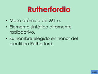 • Masa atómica de 261 u.
• Elemento sintético altamente
radioactivo.
• Su nombre elegido en honor del
científico Rutherford.

Inicio

 