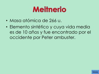 • Masa atómica de 266 u.
• Elemento sintético y cuya vida media
es de 10 años y fue encontrado por el
occidente por Peter ambuster.

Inicio

 