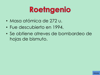 • Masa atómica de 272 u.
• Fue descubierto en 1994.
• Se obtiene atreves de bombardeo de
hojas de bismuto.

Inicio

 