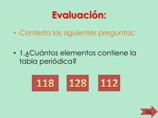 Evaluación:
• Contesta las siguientes preguntas:
• 1.¿Cuántos elementos contiene la
tabla periódica?

Sig.

 