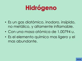 • Es un gas diatómico, inodoro, insípido,
no metálico, y altamente inflamable.
• Con una masa atómica de 1.00794 u.
• Es el elemento químico mas ligero y el
mas abundante.

Inicio

 
