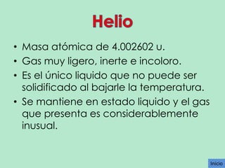 • Masa atómica de 4.002602 u.
• Gas muy ligero, inerte e incoloro.
• Es el único liquido que no puede ser
solidificado al bajarle la temperatura.
• Se mantiene en estado liquido y el gas
que presenta es considerablemente
inusual.

Inicio

 