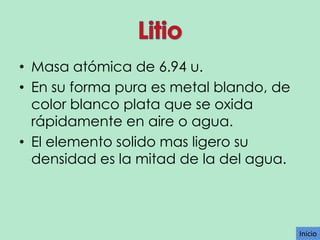 • Masa atómica de 6.94 u.
• En su forma pura es metal blando, de
color blanco plata que se oxida
rápidamente en aire o agua.
• El elemento solido mas ligero su
densidad es la mitad de la del agua.

Inicio

 