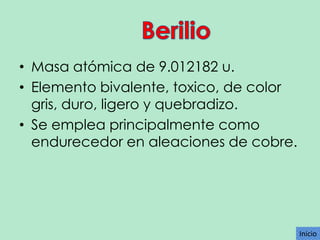 • Masa atómica de 9.012182 u.
• Elemento bivalente, toxico, de color
gris, duro, ligero y quebradizo.
• Se emplea principalmente como
endurecedor en aleaciones de cobre.

Inicio

 
