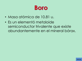 • Masa atómica de 10.81 u.
• Es un elementó metaloide
semiconductor trivalente que existe
abundantemente en el mineral bórax.

Inicio

 