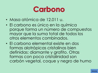 • Masa atómica de 12.011 u.
• El carbono es único en la química
porque forma un número de compuestos
mayor que la suma total de todos los
otros elementos combinados.
• El carbono elemental existe en dos
formas alotrópicas cristalinas bien
definidas: diamante y grafito. Otras
formas con poca cristalinidad son
carbón vegetal, coque y negro de humo
Inicio

 