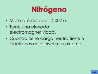 • Masa atómica de 14.007 u.
• Tiene una elevada
electromagnetividad.
• Cuando tiene carga neutra tiene 5
electrones en el nivel mas externo.

Inicio

 