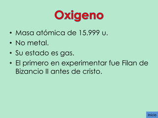 •
•
•
•

Masa atómica de 15.999 u.
No metal.
Su estado es gas.
El primero en experimentar fue Filan de
Bizancio II antes de cristo.

Inicio

 