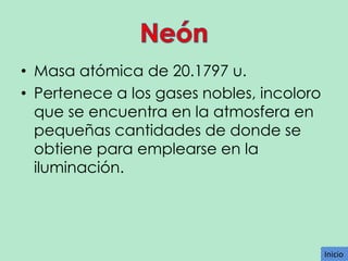 • Masa atómica de 20.1797 u.
• Pertenece a los gases nobles, incoloro
que se encuentra en la atmosfera en
pequeñas cantidades de donde se
obtiene para emplearse en la
iluminación.

Inicio
Inicio

 