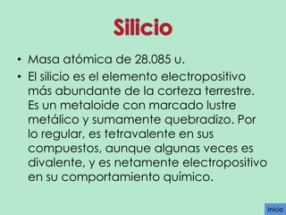 • Masa atómica de 28.085 u.
• El silicio es el elemento electropositivo
más abundante de la corteza terrestre.
Es un metaloide con marcado lustre
metálico y sumamente quebradizo. Por
lo regular, es tetravalente en sus
compuestos, aunque algunas veces es
divalente, y es netamente electropositivo
en su comportamiento químico.
Inicio

 