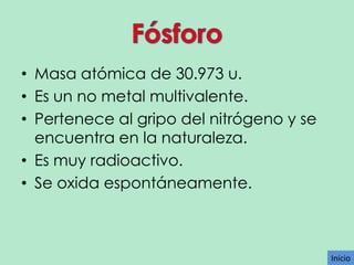 • Masa atómica de 30.973 u.
• Es un no metal multivalente.
• Pertenece al gripo del nitrógeno y se
encuentra en la naturaleza.
• Es muy radioactivo.
• Se oxida espontáneamente.

Inicio

 