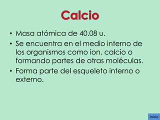• Masa atómica de 40.08 u.
• Se encuentra en el medio interno de
los organismos como ion, calcio o
formando partes de otras moléculas.
• Forma parte del esqueleto interno o
externo.

Inicio

 