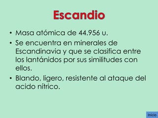 • Masa atómica de 44.956 u.
• Se encuentra en minerales de
Escandinavia y que se clasifica entre
los lantánidos por sus similitudes con
ellos.
• Blando, ligero, resistente al ataque del
acido nítrico.

Inicio

 