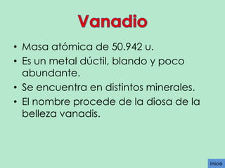 • Masa atómica de 50.942 u.
• Es un metal dúctil, blando y poco
abundante.
• Se encuentra en distintos minerales.
• El nombre procede de la diosa de la
belleza vanadis.

Inicio

 
