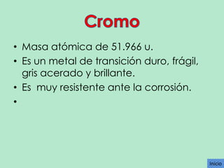 • Masa atómica de 51.966 u.
• Es un metal de transición duro, frágil,
gris acerado y brillante.
• Es muy resistente ante la corrosión.
•

Inicio

 