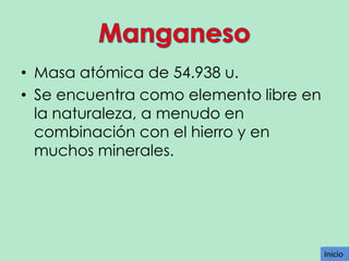 • Masa atómica de 54.938 u.
• Se encuentra como elemento libre en
la naturaleza, a menudo en
combinación con el hierro y en
muchos minerales.

Inicio
Inicio

 