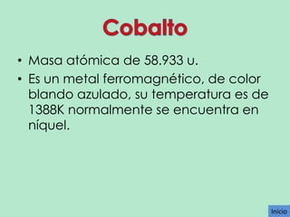 • Masa atómica de 58.933 u.
• Es un metal ferromagnético, de color
blando azulado, su temperatura es de
1388K normalmente se encuentra en
níquel.

Inicio

 