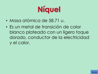 • Masa atómica de 58.71 u.
• Es un metal de transición de color
blanco plateado con un ligero toque
dorado, conductor de la electricidad
y el calor.

Inicio

 