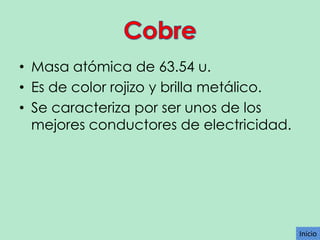 • Masa atómica de 63.54 u.
• Es de color rojizo y brilla metálico.
• Se caracteriza por ser unos de los
mejores conductores de electricidad.

Inicio

 