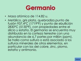 • Masa atómica de 114.82 u.
• Metálico, gris plata, quebradizo,punto de
fusión 937.4ºC (1719ºF) y punto de ebullición
2830ºC (5130ºF), con propiedades entre el
silicio y estaño. El germanio se encuentra muy
distribuido en la corteza terrestre con una
abundancia de 6.7 partes por millón (ppm).
Se halla como sulfuro o está asociado a los
sulfuros minerales de otros elementos, en
particular con los del cobre, zinc, plomo,
estaño y antimonio.
Inicio
Inicio

 