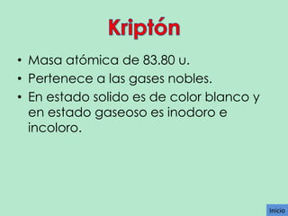 • Masa atómica de 83.80 u.
• Pertenece a las gases nobles.
• En estado solido es de color blanco y
en estado gaseoso es inodoro e
incoloro.

Inicio

 