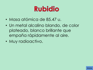 • Masa atómica de 85.47 u.
• Un metal alcalino blando, de color
plateado, blanco brillante que
empaña rápidamente al aire.
• Muy radioactivo.

Inicio

 