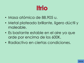 • Masa atómica de 88.905 u.
• Metal plateado brillante, ligero dúctil y
maleable.
• Es bastante estable en el aire ya que
arde por encima de los 600K.
• Radiactivo en ciertas condiciones.

Inicio

 