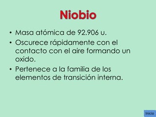 • Masa atómica de 92.906 u.
• Oscurece rápidamente con el
contacto con el aire formando un
oxido.
• Pertenece a la familia de los
elementos de transición interna.

Inicio
Inicio

 