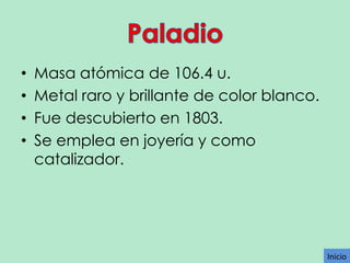 •
•
•
•

Masa atómica de 106.4 u.
Metal raro y brillante de color blanco.
Fue descubierto en 1803.
Se emplea en joyería y como
catalizador.

Inicio

 