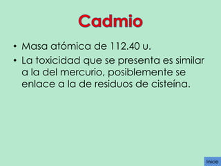 • Masa atómica de 112.40 u.
• La toxicidad que se presenta es similar
a la del mercurio, posiblemente se
enlace a la de residuos de cisteína.

Inicio

 