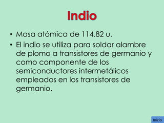 • Masa atómica de 114.82 u.
• El indio se utiliza para soldar alambre
de plomo a transistores de germanio y
como componente de los
semiconductores intermetálicos
empleados en los transistores de
germanio.

Inicio
Inicio

 
