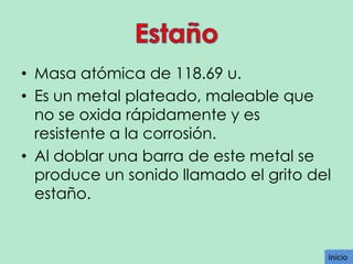 • Masa atómica de 118.69 u.
• Es un metal plateado, maleable que
no se oxida rápidamente y es
resistente a la corrosión.
• Al doblar una barra de este metal se
produce un sonido llamado el grito del
estaño.

Inicio
Inicio

 