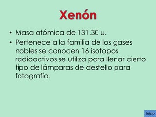 • Masa atómica de 131.30 u.
• Pertenece a la familia de los gases
nobles se conocen 16 isotopos
radioactivos se utiliza para llenar cierto
tipo de lámparas de destello para
fotografía.

Inicio

 