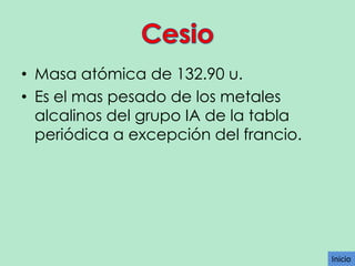 • Masa atómica de 132.90 u.
• Es el mas pesado de los metales
alcalinos del grupo IA de la tabla
periódica a excepción del francio.

Inicio

 