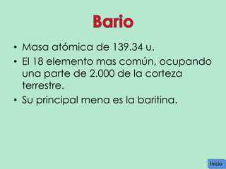 • Masa atómica de 139.34 u.
• El 18 elemento mas común, ocupando
una parte de 2.000 de la corteza
terrestre.
• Su principal mena es la baritina.

Inicio
Inicio

 