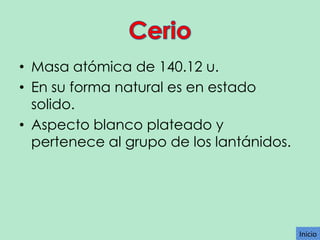 • Masa atómica de 140.12 u.
• En su forma natural es en estado
solido.
• Aspecto blanco plateado y
pertenece al grupo de los lantánidos.

Inicio

 