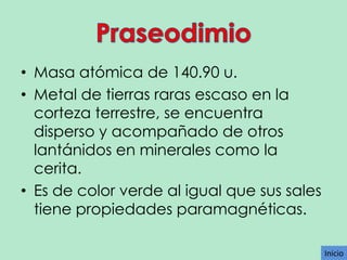 • Masa atómica de 140.90 u.
• Metal de tierras raras escaso en la
corteza terrestre, se encuentra
disperso y acompañado de otros
lantánidos en minerales como la
cerita.
• Es de color verde al igual que sus sales
tiene propiedades paramagnéticas.
Inicio

 