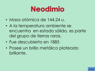 • Masa atómica de 144.24 u.
• A la temperatura ambiente se
encuentra en estado sólido, es parte
del grupo de tierras raras.
• Fue descubierto en 1885
• Posee un brillo metálico plateado
brillante.

Inicio

 