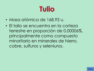 • Masa atómica de 168.93 u.
• El talio se encuentra en la corteza
terrestre en proporción de 0.00006%,
principalmente como compuesto
minoritario en minerales de hierro,
cobre, sulfuros y seleniuros.

Inicio

 