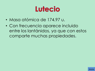 • Masa atómica de 174.97 u.
• Con frecuencia aparece incluido
entre los lantánidos, ya que con estos
comparte muchas propiedades.

Inicio

 