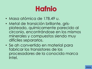 • Masa atómica de 178.49 u.
• Metal de transición brillante, grisplateado, químicamente parecido al
circonio, encontrándose en los mismos
minerales y compuestos siendo muy
difíciles separarlos.
• Se ah convertido en material para
fabricar los transistores de los
procesadores de la conocida marca
Intel.
Inicio

 
