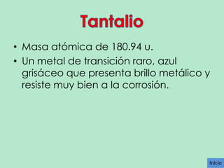 • Masa atómica de 180.94 u.
• Un metal de transición raro, azul
grisáceo que presenta brillo metálico y
resiste muy bien a la corrosión.

Inicio

 